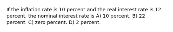 If the inflation rate is 10 percent and the real interest rate is 12 percent, the nominal interest rate is A) 10 percent. B) 22 percent. C) zero percent. D) 2 percent.