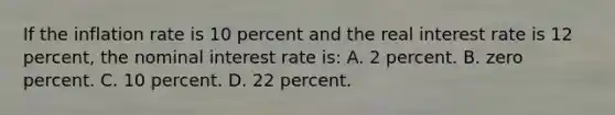 If the inflation rate is 10 percent and the real interest rate is 12 percent, the nominal interest rate is: A. 2 percent. B. zero percent. C. 10 percent. D. 22 percent.