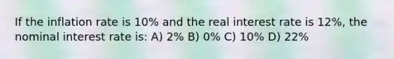 If the inflation rate is 10% and the real interest rate is 12%, the nominal interest rate is: A) 2% B) 0% C) 10% D) 22%