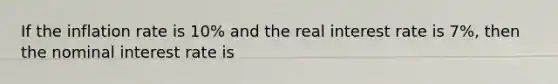 If the inflation rate is 10% and the real interest rate is 7%, then the nominal interest rate is
