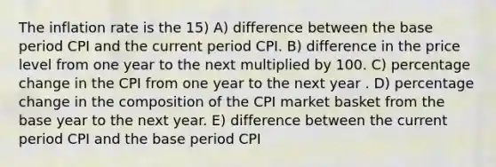 The inflation rate is the 15) A) difference between the base period CPI and the current period CPI. B) difference in the price level from one year to the next multiplied by 100. C) percentage change in the CPI from one year to the next year . D) percentage change in the composition of the CPI market basket from the base year to the next year. E) difference between the current period CPI and the base period CPI