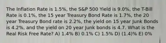 The Inflation Rate is 1.5%, the S&P 500 Yield is 9.0%, the T-Bill Rate is 0.1%, the 15 year Treasury Bond Rate is 1.7%, the 20 year Treasury Bond rate is 2.2%, the yield on 15 year Junk Bonds is 4.2%, and the yield on 20 year Junk bonds is 4.7. What is the Real Risk Free Rate? A) 1.4% B) 0.1% C) 1.5% D) (1.4)% E) 0%