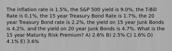 The inflation rate is 1.5%, the S&P 500 yield is 9.0%, the T-Bill Rate is 0.1%, the 15 year Treasury Bond Rate is 1.7%, the 20 year Treasury Bond rate is 2.2%, the yield on 15 year Junk Bonds is 4.2%, and the yield on 20 year Junk Bonds is 4.7%. What is the 15 year Maturity Risk Premium? A) 2.6% B) 2.5% C) 1.6% D) 4.1% E) 3.6%