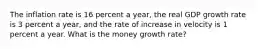 The inflation rate is 16 percent a​ year, the real GDP growth rate is 3 percent a​ year, and the rate of increase in velocity is 1 percent a year. What is the money growth rate​?