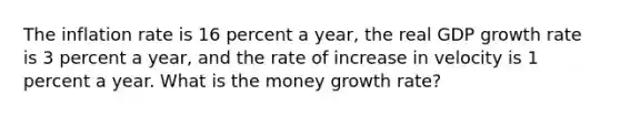 The inflation rate is 16 percent a​ year, the real GDP growth rate is 3 percent a​ year, and the rate of increase in velocity is 1 percent a year. What is the money growth rate​?