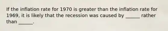 If the inflation rate for 1970 is greater than the inflation rate for​ 1969, it is likely that the recession was caused by ______ rather than ______.