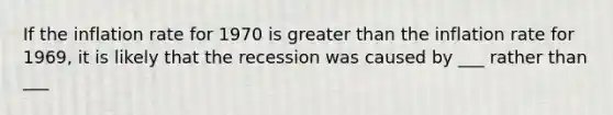 If the inflation rate for 1970 is greater than the inflation rate for​ 1969, it is likely that the recession was caused by ___ rather than ___