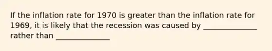 If the inflation rate for 1970 is greater than the inflation rate for 1969, it is likely that the recession was caused by ______________ rather than ______________