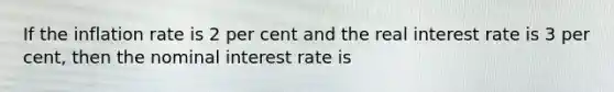 If the inflation rate is 2 per cent and the real interest rate is 3 per cent, then the nominal interest rate is