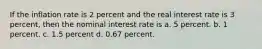 If the inflation rate is 2 percent and the real interest rate is 3 percent, then the nominal interest rate is a. 5 percent. b. 1 percent. c. 1.5 percent d. 0.67 percent.