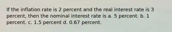 If the inflation rate is 2 percent and the real interest rate is 3 percent, then the nominal interest rate is a. 5 percent. b. 1 percent. c. 1.5 percent d. 0.67 percent.