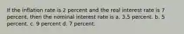 If the inflation rate is 2 percent and the real interest rate is 7 percent, then the nominal interest rate is a. 3.5 percent. b. 5 percent. c. 9 percent d. 7 percent.