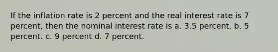 If the inflation rate is 2 percent and the real interest rate is 7 percent, then the nominal interest rate is a. 3.5 percent. b. 5 percent. c. 9 percent d. 7 percent.