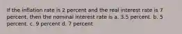 If the inflation rate is 2 percent and the real interest rate is 7 percent, then the nominal interest rate is a. 3.5 percent. b. 5 percent. c. 9 percent d. 7 percent