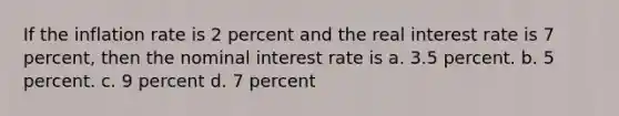 If the inflation rate is 2 percent and the real interest rate is 7 percent, then the nominal interest rate is a. 3.5 percent. b. 5 percent. c. 9 percent d. 7 percent