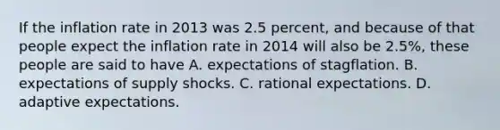 If the inflation rate in 2013 was 2.5​ percent, and because of that people expect the inflation rate in 2014 will also be​ 2.5%, these people are said to have A. expectations of stagflation. B. expectations of supply shocks. C. rational expectations. D. adaptive expectations.