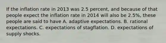 If the inflation rate in 2013 was 2.5​ percent, and because of that people expect the inflation rate in 2014 will also be​ 2.5%, these people are said to have A. adaptive expectations. B. rational expectations. C. expectations of stagflation. D. expectations of supply shocks.