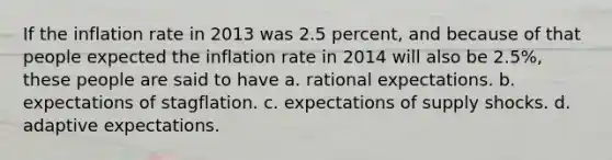 If the inflation rate in 2013 was 2.5 percent, and because of that people expected the inflation rate in 2014 will also be 2.5%, these people are said to have a. rational expectations. b. expectations of stagflation. c. expectations of supply shocks. d. adaptive expectations.