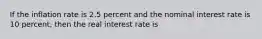 If the inflation rate is 2.5 percent and the nominal interest rate is 10 percent, then the real interest rate is