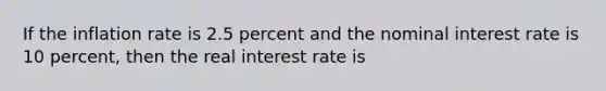 If the inflation rate is 2.5 percent and the nominal interest rate is 10 percent, then the real interest rate is