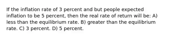 If the inflation rate of 3 percent and but people expected inflation to be 5 percent, then the real rate of return will be: A) less than the equilibrium rate. B) greater than the equilibrium rate. C) 3 percent. D) 5 percent.