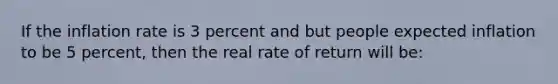 If the inflation rate is 3 percent and but people expected inflation to be 5 percent, then the real rate of return will be: