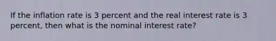 If the inflation rate is 3 percent and the real interest rate is 3 percent, then what is the nominal interest rate?