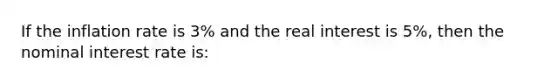 If the inflation rate is 3% and the real interest is 5%, then the nominal interest rate is: