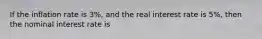 If the inflation rate is 3%, and the real interest rate is 5%, then the nominal interest rate is