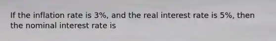 If the inflation rate is 3%, and the real interest rate is 5%, then the nominal interest rate is