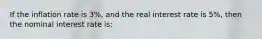 If the inflation rate is 3%, and the real interest rate is 5%, then the nominal interest rate is: