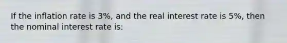 If the inflation rate is 3%, and the real interest rate is 5%, then the nominal interest rate is:
