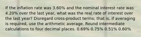 If the inflation rate was 3.60% and the nominal interest rate was 4.20% over the last year, what was the real rate of interest over the last year? Disregard cross-product terms; that is, if averaging is required, use the arithmetic average. Round intermediate calculations to four decimal places. 0.69% 0.75% 0.51% 0.60%