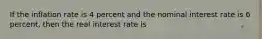 If the inflation rate is 4 percent and the nominal interest rate is 6 percent, then the real interest rate is