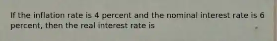 If the inflation rate is 4 percent and the nominal interest rate is 6 percent, then the real interest rate is