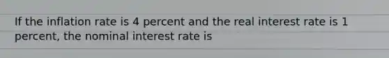 If the inflation rate is 4 percent and the real interest rate is 1 percent, the nominal interest rate is