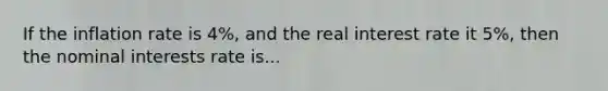 If the inflation rate is 4%, and the real interest rate it 5%, then the nominal interests rate is...