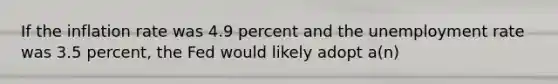 If the inflation rate was 4.9 percent and the unemployment rate was 3.5 percent, the Fed would likely adopt a(n)