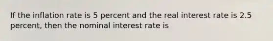 If the inflation rate is 5 percent and the real interest rate is 2.5 percent, then the nominal interest rate is