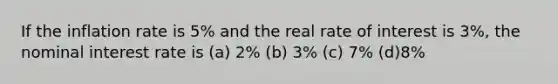 If the inflation rate is 5% and the real rate of interest is 3%, the nominal interest rate is (a) 2% (b) 3% (c) 7% (d)8%