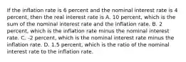 If the inflation rate is 6 percent and the nominal interest rate is 4​ percent, then the real interest rate is A. 10​ percent, which is the sum of the nominal interest rate and the inflation rate. B. 2​ percent, which is the inflation rate minus the nominal interest rate. C. ​-2 percent, which is the nominal interest rate minus the inflation rate. D. 1.5​ percent, which is the ratio of the nominal interest rate to the inflation rate.