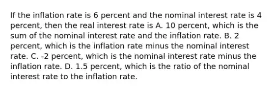 If the inflation rate is 6 percent and the nominal interest rate is 4​ percent, then the real interest rate is A. 10​ percent, which is the sum of the nominal interest rate and the inflation rate. B. 2​ percent, which is the inflation rate minus the nominal interest rate. C. ​-2 percent, which is the nominal interest rate minus the inflation rate. D. 1.5​ percent, which is the ratio of the nominal interest rate to the inflation rate.