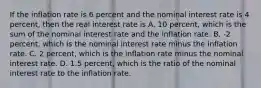 If the inflation rate is 6 percent and the nominal interest rate is 4​ percent, then the real interest rate is A. 10​ percent, which is the sum of the nominal interest rate and the inflation rate. B. ​-2 percent, which is the nominal interest rate minus the inflation rate. C. 2​ percent, which is the inflation rate minus the nominal interest rate. D. 1.5​ percent, which is the ratio of the nominal interest rate to the inflation rate.