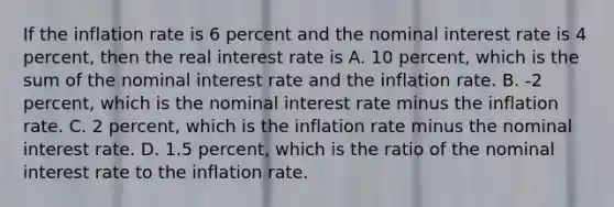 If the inflation rate is 6 percent and the nominal interest rate is 4​ percent, then the real interest rate is A. 10​ percent, which is the sum of the nominal interest rate and the inflation rate. B. ​-2 percent, which is the nominal interest rate minus the inflation rate. C. 2​ percent, which is the inflation rate minus the nominal interest rate. D. 1.5​ percent, which is the ratio of the nominal interest rate to the inflation rate.