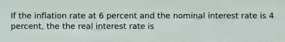 If the inflation rate at 6 percent and the nominal interest rate is 4 percent, the the real interest rate is