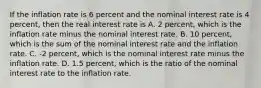 If the inflation rate is 6 percent and the nominal interest rate is 4​ percent, then the real interest rate is A. 2​ percent, which is the inflation rate minus the nominal interest rate. B. 10​ percent, which is the sum of the nominal interest rate and the inflation rate. C. ​-2 percent, which is the nominal interest rate minus the inflation rate. D. 1.5​ percent, which is the ratio of the nominal interest rate to the inflation rate.