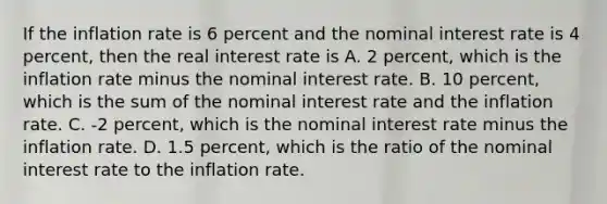 If the inflation rate is 6 percent and the nominal interest rate is 4​ percent, then the real interest rate is A. 2​ percent, which is the inflation rate minus the nominal interest rate. B. 10​ percent, which is the sum of the nominal interest rate and the inflation rate. C. ​-2 percent, which is the nominal interest rate minus the inflation rate. D. 1.5​ percent, which is the ratio of the nominal interest rate to the inflation rate.