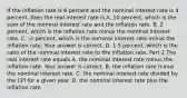 If the inflation rate is 6 percent and the nominal interest rate is 4​ percent, then the real interest rate is A. 10​ percent, which is the sum of the nominal interest rate and the inflation rate. B. 2​ percent, which is the inflation rate minus the nominal interest rate. C. ​-2 percent, which is the nominal interest rate minus the inflation rate. Your answer is correct. D. 1.5​ percent, which is the ratio of the nominal interest rate to the inflation rate. Part 2 The real interest rate equals A. the nominal interest rate minus the inflation rate. Your answer is correct. B. the inflation rate minus the nominal interest rate. C. the nominal interest rate divided by the CPI for a given year. D. the nominal interest rate plus the inflation rate.