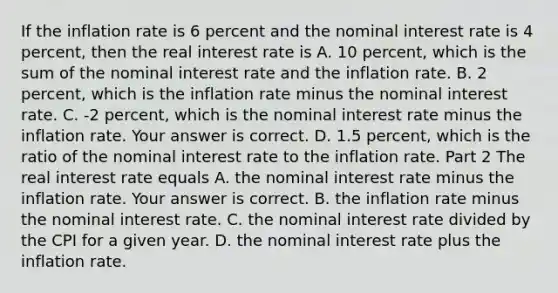 If the inflation rate is 6 percent and the nominal interest rate is 4​ percent, then the real interest rate is A. 10​ percent, which is the sum of the nominal interest rate and the inflation rate. B. 2​ percent, which is the inflation rate minus the nominal interest rate. C. ​-2 percent, which is the nominal interest rate minus the inflation rate. Your answer is correct. D. 1.5​ percent, which is the ratio of the nominal interest rate to the inflation rate. Part 2 The real interest rate equals A. the nominal interest rate minus the inflation rate. Your answer is correct. B. the inflation rate minus the nominal interest rate. C. the nominal interest rate divided by the CPI for a given year. D. the nominal interest rate plus the inflation rate.