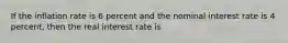 If the inflation rate is 6 percent and the nominal interest rate is 4 percent, then the real interest rate is